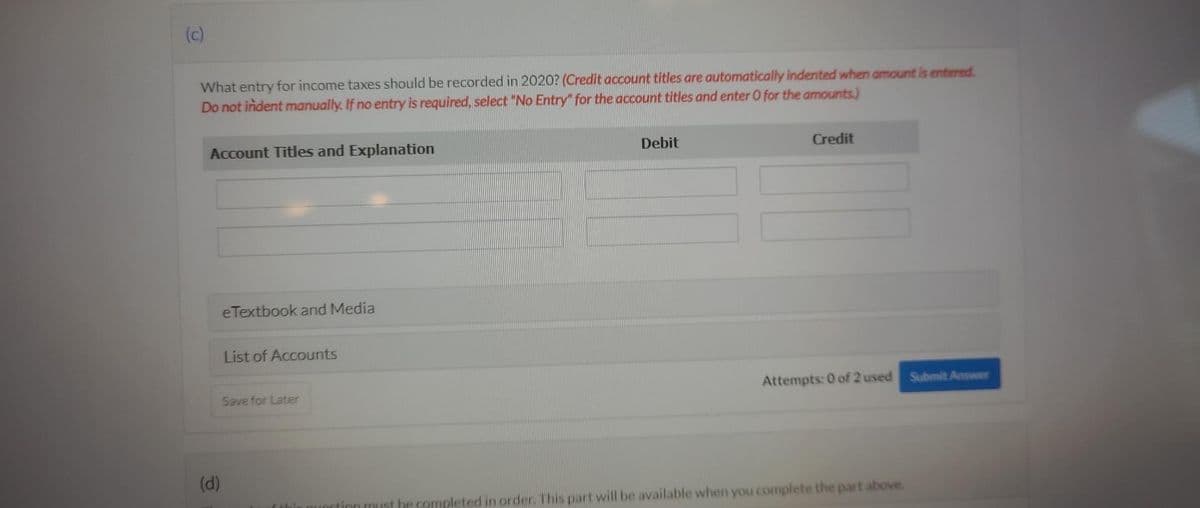 (c)
What entry for income taxes should be recorded in 2020? (Credit account titles are automatically indented when amount is entered.
Do not indent manually. If no entry is required, select "No Entry" for the account titles and enter O for the amounts.)
Account Titles and Explanation
(d)
eTextbook and Media
List of Accounts
Save for Later
Catri
Debit
Credit
Attempts: 0 of 2 used Submit Answer
unction must be completed in order. This part will be available when you complete the part above.