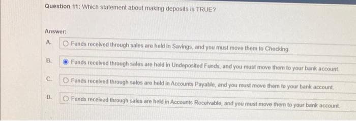 Question 11: Which statement about making deposits is TRUE?
Answer:
A.
B.
C.
D.
O Funds received through sales are held in Savings, and you must move them to Checking.
Funds received through sales are held in Undeposited Funds, and you must move them to your bank account.
O Funds received through sales are held in Accounts Payable, and you must move them to your bank account.
Funds received through sales are held in Accounts Receivable, and you must move them to your bank account.