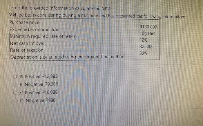 Using the provided information calculate the NPV
Mkhize Ltd is considering buying a machine and has presented the following information;
Purchase price
Expected economic life
Minimum required rate of return
Net cash inflows
Rate of taxation
Depreciation is calculated using the straight-line method
A. Positive R12,883
B. Negative R9,086
OC. Positive R10,089
OD. Negative R988
R130 000
10 years
12%
R25000
30%