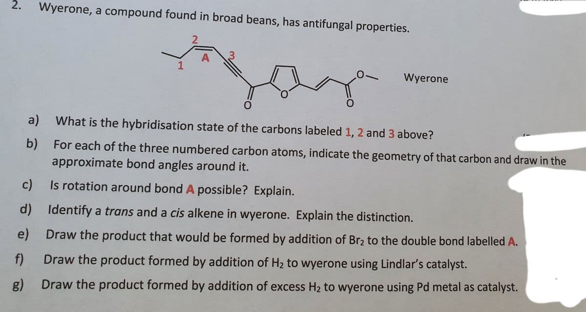 2.
Wyerone, a compound found in broad beans, has antifungal properties.
1
Wyerone
a)
What is the hybridisation state of the carbons labeled 1, 2 and 3 above?
b)
approximate bond angles around it.
For each of the three numbered carbon atoms, indicate the geometry of that carbon and draw in the
c)
Is rotation around bond A possible? Explain.
d) Identify a trans and a cis alkene in wyerone. Explain the distinction.
e) Draw the product that would be formed by addition of Br2 to the double bond labelled A.
f)
Draw the product formed by addition of H2 to wyerone using Lindlar's catalyst.
g) Draw the product formed by addition of excess H2 to wyerone using Pd metal as catalyst.
