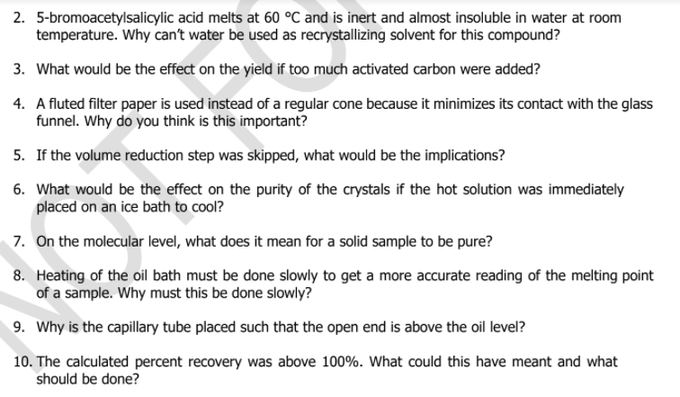 2. 5-bromoacetylsalicylic acid melts at 60 °C and is inert and almost insoluble in water at room
temperature. Why can't water be used as recrystallizing solvent for this compound?
3. What would be the effect on the yield if too much activated carbon were added?
4. A fluted filter paper is used instead of a regular cone because it minimizes its contact with the glass
funnel. Why do you think is this important?
5. If the volume reduction step was skipped, what would be the implications?
6. What would be the effect on the purity of the crystals if the hot solution was immediately
placed on an ice bath to cool?
7. On the molecular level, what does it mean for a solid sample to be pure?
8. Heating of the oil bath must be done slowly to get a more accurate reading of the melting point
of a sample. Why must this be done slowly?
9. Why is the capillary tube placed such that the open end is above the oil level?
10. The calculated percent recovery was above 100%. What could this have meant and what
should be done?
