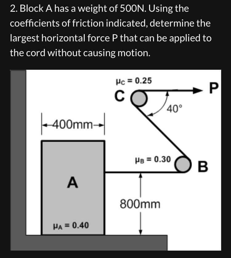 2. Block A has a weight of 500N. Using the
coefficients of friction indicated, determine the
largest horizontal force P that can be applied to
the cord without causing motion.
400mm-
A
HA = 0.40
Hc = 0.25
C
40°
HB = 0.30
800mm
P
B
