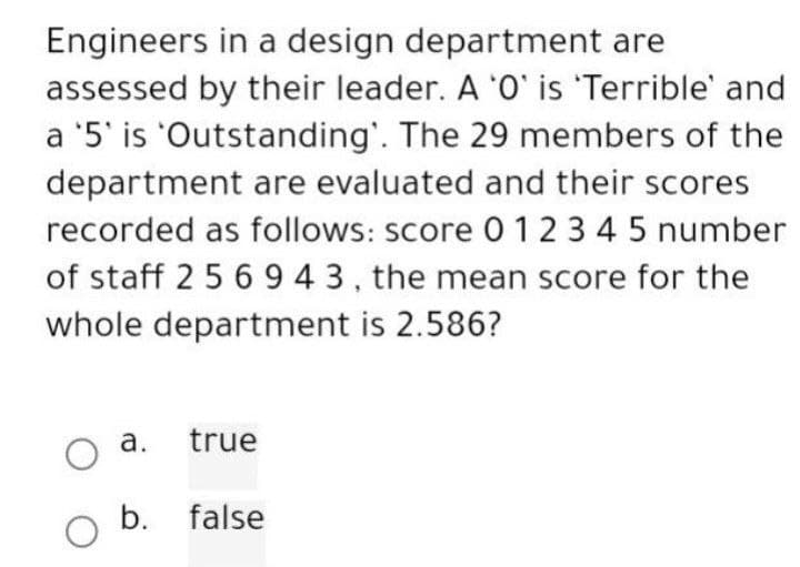 Engineers in a design department are
assessed by their leader. A 'O' is 'Terrible' and
a '5' is 'Outstanding'. The 29 members of the
department are evaluated and their scores
recorded as follows: score 0 1 2 3 4 5 number
of staff 2 5 6 9 4 3, the mean score for the
whole department is 2.586?
a.
O
O b.
true
false