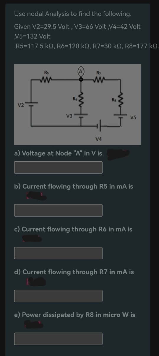 Use nodal Analysis to find the following.
Given V2=29.5 Volt, V3-66 Volt V4-42 Volt
V5=132 Volt
,R5=117.5 KQ, R6-120 kQ, R7=30 kQ, R8=177 kQ.
V2
R₁
ww
V3
Re
R7
ww
V4
a) Voltage at Node "A" in Vis
Ra
V5
b) Current flowing through R5 in mA is
c) Current flowing through R6 in mA is
d) Current flowing through R7 in mA is
e) Power dissipated by R8 in micro W is