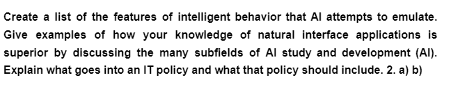 Create a list of the features of intelligent behavior that Al attempts to emulate.
Give examples of how your knowledge of natural interface applications is
superior by discussing the many subfields of Al study and development (Al).
Explain what goes into an IT policy and what that policy should include. 2. a) b)