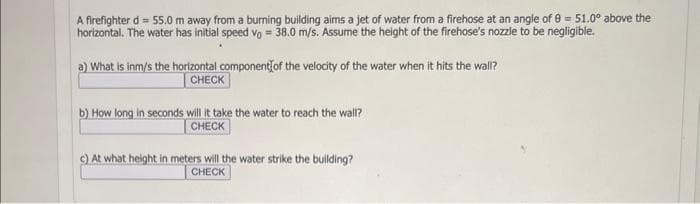 A firefighter d = 55.0 m away from a burning building aims a jet of water from a firehose at an angle of 8 = 51.0° above the
horizontal. The water has initial speed vo= 38.0 m/s. Assume the height of the firehose's nozzle to be negligible.
a) What is inm/s the horizontal component of the velocity of the water when it hits the wall?
CHECK
b) How long in seconds will it take the water to reach the wall?
CHECK
c) At what height in meters will the water strike the building?
CHECK
