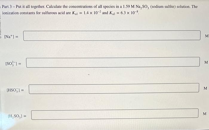 Part 3-Put it all together. Calculate the concentrations of all species in a 1.59 M Na₂SO, (sodium sulfite) solution. The
ionization constants for sulfurous acid are Kal = 1.4 x 10-2 and K₁2 = 6.3 × 10-8.
[Nat] =
[SO] =
[HSO3] =
[H₂SO₂] =
M
M
M
M