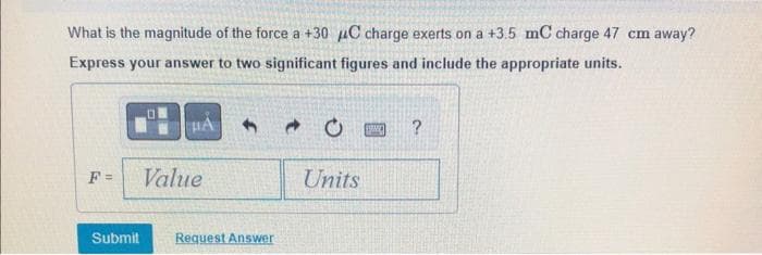 What is the magnitude of the force a +30 C charge exerts on a +3.5 mC charge 47 cm away?
Express your answer to two significant figures and include the appropriate units.
F =
0
HA
Value
Submit Request Answer
Units
1989) ?