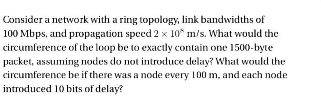 Consider a network with a ring topology, link bandwidths of
100 Mbps, and propagation speed 2 × 108 m/s. What would the
circumference of the loop be to exactly contain one 1500-byte
packet, assuming nodes do not introduce delay? What would the
circumference be if there was a node every 100 m, and each node
introduced 10 bits of delay?