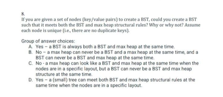 8.
If you are given a set of nodes (key/value pairs) to create a BST, could you create a BST
such that it meets both the BST and max heap structural rules? Why or why not? Assume
each node is unique (i.e., there are no duplicate keys).
Group of answer choices:
A. Yes a BST is always both a BST and max heap at the same time.
B. No a max heap can never be a BST and a max heap at the same time, and a
BST can never be a BST and max heap at the same time.
C. No a max heap can look like a BST and max heap at the same time when the
nodes are in a specific layout, but a BST can never be a BST and max heap
structure at the same time.
D. Yesa (small) tree can meet both BST and max heap structural rules at the
same time when the nodes are in a specific layout.