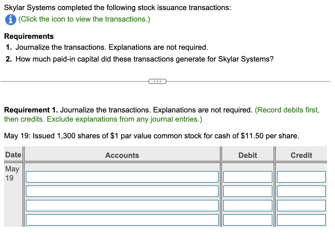 Skylar Systems completed the following stock issuance transactions:
i (Click the icon to view the transactions.)
Requirements
1. Journalize the transactions. Explanations are not required.
2. How much paid-in capital did these transactions generate for Skylar Systems?
Requirement 1. Journalize the transactions. Explanations are not required. (Record debits first,
then credits. Exclude explanations from any journal entries.)
May 19: Issued 1,300 shares of $1 par value common stock for cash of $11.50 per share.
Date
May
19
...
Accounts
Debit
Credit