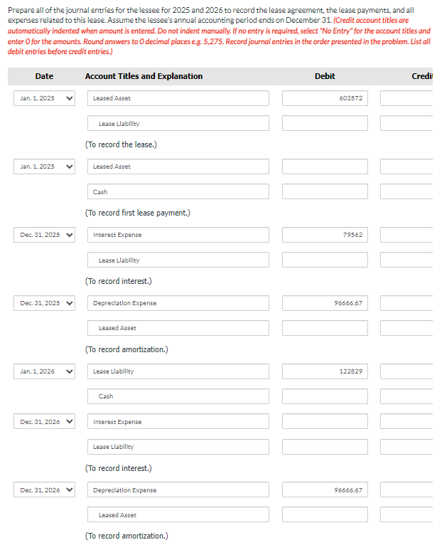 Prepare all of the journal entries for the lessee for 2025 and 2026 to record the lease agreement, the lease payments, and all
expenses related to this lease. Assume the lessee's annual accounting period ends on December 31. (Credit account titles are
automatically indented when amount is entered. Do not indent manually. If no entry is required, select "No Entry" for the account titles and
enter o for the amounts. Round answers to O decimal places e.g. 5,275. Record journal entries in the order presented in the problem. List all
debit entries before credit entries.)
Date
Jan. 1, 2025
Jan. 1, 2025
Dec. 31, 2025
Dec. 31, 2025
Jan. 1, 2026
Dec. 31, 2026
Dec. 31, 2026
Account Titles and Explanation
Leased Asset
Lease Liability
(To record the lease.)
Leased Asset
Cash
(To record first lease payment.)
Interest Expense
Lease Liability
(To record interest.)
Depreciation Expense
Leased Asset
(To record amortization.)
Lease Liability
Cash
Interest Expense
Lease Liability
(To record interest.)
Depreciation Expense
Leased Asset
(To record amortization.)
Debit
603572
79562
96666.67
122829
96666.67
Credit