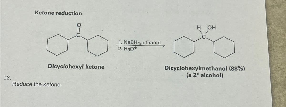 18.
Ketone reduction
Dicyclohexyl ketone
Reduce the ketone.
1. NaBH4, ethanol
2. H3O+
H OH
Dicyclohexylmethanol (88%)
(a 2° alcohol)