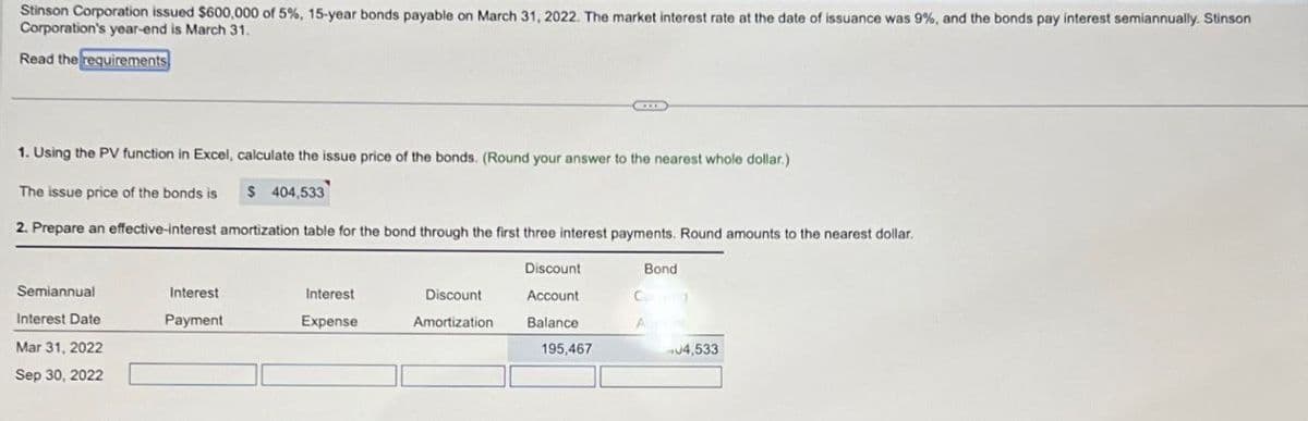 Stinson Corporation issued $600,000 of 5%, 15-year bonds payable on March 31, 2022. The market interest rate at the date of issuance was 9%, and the bonds pay interest semiannually. Stinson
Corporation's year-end is March 31.
Read the requirements
1. Using the PV function in Excel, calculate the issue price of the bonds. (Round your answer to the nearest whole dollar.)
The issue price of the bonds is $ 404,533
2. Prepare an effective-interest amortization table for the bond through the first three interest payments. Round amounts to the nearest dollar.
Discount
Bond
Semiannual
Interest Date
Interest
Payment
Interest
Expense
Discount
Amortization
Account
Balance
C
Mar 31, 2022
195,467
Sep 30, 2022
04,533