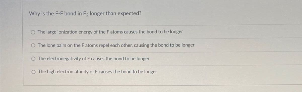 Why is the F-F bond in F2 longer than expected?
O The large ionization energy of the F atoms causes the bond to be longer
O The lone pairs on the F atoms repel each other, causing the bond to be longer
O The electronegativity of F causes the bond to be longer
O The high electron affinity of F causes the bond to be longer