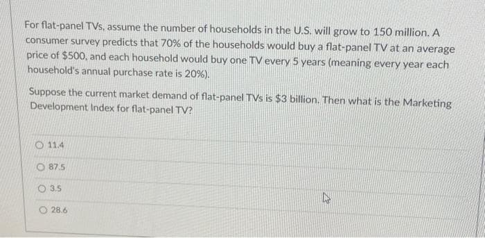 For flat-panel TVs, assume the number of households in the U.S. will grow to 150 million. A
consumer survey predicts that 70% of the households would buy a flat-panel TV at an average
price of $500, and each household would buy one TV every 5 years (meaning every year each
household's annual purchase rate is 20%).
Suppose the current market demand of flat-panel TVs is $3 billion. Then what is the Marketing
Development Index for flat-panel TV?
O 11.4
87.5
3.5
28.6
4