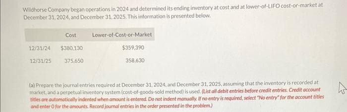 Wildhorse Company began operations in 2024 and determined its ending inventory at cost and at lower-of-LIFO cost-or-market at
December 31, 2024, and December 31, 2025. This information is presented below.
Cost
12/31/24 $380,130
12/31/25
375,650
Lower-of-Cost-or-Market
$359,390
358,630
(a) Prepare the journal entries required at December 31, 2024, and December 31, 2025, assuming that the inventory is recorded at
market, and a perpetual inventory system (cost-of-goods-sold method) is used. (List all debit entries before credit entries. Credit account
titles are automatically indented when amount is entered. Do not indent manually. If no entry is required, select "No entry" for the account titles
and enter o for the amounts. Record journal entries in the order presented in the problem.)