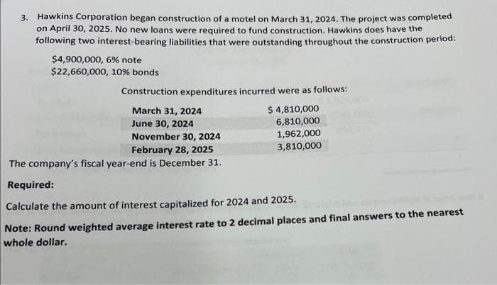 3. Hawkins Corporation began construction of a motel on March 31, 2024. The project was completed
on April 30, 2025. No new loans were required to fund construction. Hawkins does have the
following two interest-bearing liabilities that were outstanding throughout the construction period:
$4,900,000, 6% note
$22,660,000, 10% bonds
Construction expenditures incurred were as follows:
March 31, 2024
$ 4,810,000
June 30, 2024
6,810,000
1,962,000
3,810,000
November 30, 2024
February 28, 2025
The company's fiscal year-end is December 31.
Required:
Calculate the amount of interest capitalized for 2024 and 2025.
Note: Round weighted average interest rate to 2 decimal places and final answers to the nearest
whole dollar.