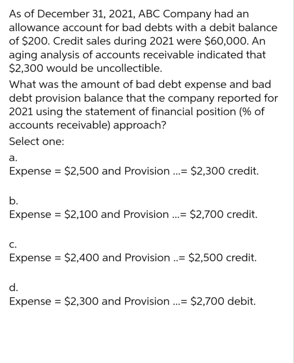 As of December 31, 2021, ABC Company had an
allowance account for bad debts with a debit balance
of $200. Credit sales during 2021 were $60,000. An
aging analysis of accounts receivable indicated that
$2,300 would be uncollectible.
What was the amount of bad debt expense and bad
debt provision balance that the company reported for
2021 using the statement of financial position (% of
accounts receivable) approach?
Select one:
a.
Expense = $2,500 and Provision ...= $2,300 credit.
b.
Expense = $2,100 and Provision ...= $2,700 credit.
C.
Expense = $2,400 and Provision ..= $2,500 credit.
d.
Expense = $2,300 and Provision ...= $2,700 debit.