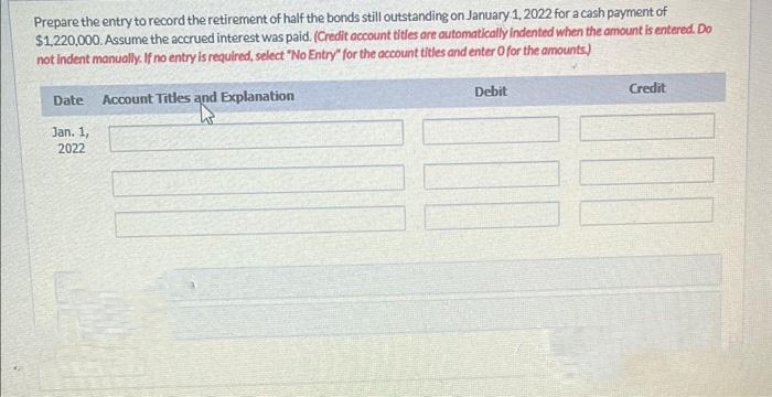 Prepare the entry to record the retirement of half the bonds still outstanding on January 1, 2022 for a cash payment of
$1,220,000. Assume the accrued interest was paid. (Credit account tities are automatically indented when the amount is entered. Do
not indent manually. If no entry is required, select "No Entry" for the account titles and enter O for the amounts)
Account Titles and Explanation
Date
Jan. 1,
2022
Debit
Credit