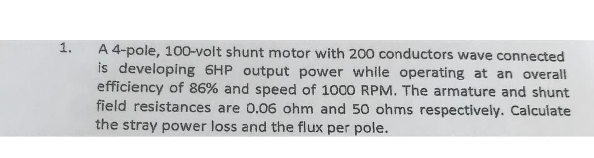 1.
A 4-pole, 100-volt shunt motor with 200 conductors wave connected
is developing 6HP output power while operating at an overall
efficiency of 86% and speed of 1000 RPM. The armature and shunt
field resistances are 0.06 ohm and 50 ohms respectively. Calculate
the stray power loss and the flux per pole.