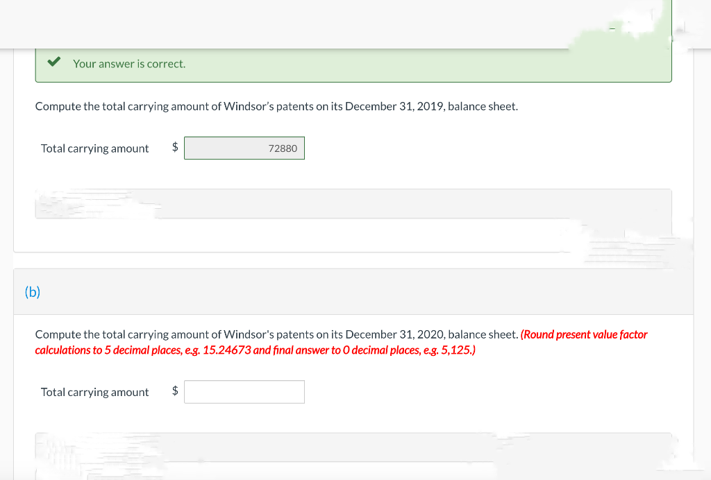 Your answer is correct.
Compute the total carrying amount of Windsor's patents on its December 31, 2019, balance sheet.
(b)
Total carrying amount $
72880
Compute the total carrying amount of Windsor's patents on its December 31, 2020, balance sheet. (Round present value factor
calculations to 5 decimal places, e.g. 15.24673 and final answer to O decimal places, e.g. 5,125.)
Total carrying amount $