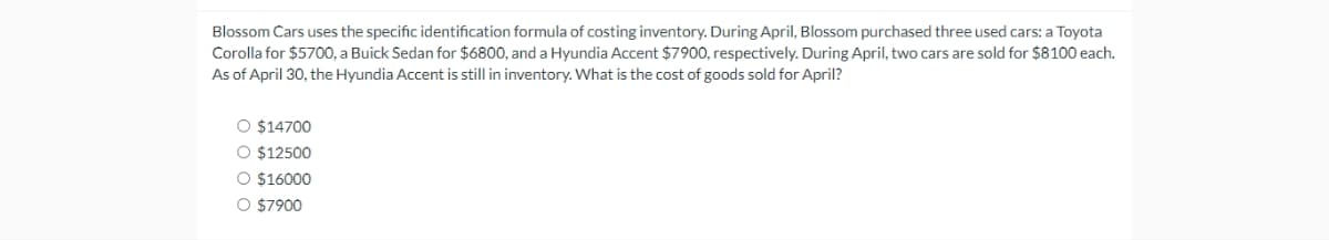 Blossom Cars uses the specific identification formula of costing inventory. During April, Blossom purchased three used cars: a Toyota
Corolla for $5700, a Buick Sedan for $6800, and a Hyundia Accent $7900, respectively. During April, two cars are sold for $8100 each.
As of April 30, the Hyundia Accent is still in inventory. What is the cost of goods sold for April?
O $14700
O $12500
O $16000
O $7900