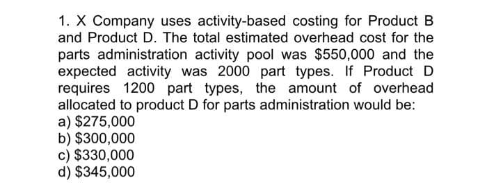 1. X Company uses activity-based costing for Product B
and Product D. The total estimated overhead cost for the
parts administration activity pool was $550,000 and the
expected activity was 2000 part types. If Product D
requires 1200 part types, the amount of overhead
allocated to product D for parts administration would be:
a) $275,000
b) $300,000
c) $330,000
d) $345,000