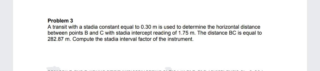 Problem 3
A transit with a stadia constant equal to 0.30 m is used to determine the horizontal distance
between points B and C with stadia intercept reading of 1.75 m. The distance BC is equal to
282.87 m. Compute the stadia interval factor of the instrument.
