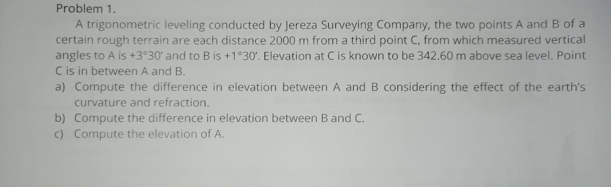Problem 1.
A trigonometric leveling conducted by Jereza Surveying Company, the two points A and B of a
certain rough terrain are each distance 2000 m from a third point C, from which measured vertical
angles to A is +3°30' and to B is +1°30'. Elevation at C is known to be 342.60 m above sea level. Point
C is in between A and B.
a) Compute the difference in elevation between A and B considering the effect of the earth's
curvature and refraction.
b) Compute the difference in elevation between B and C.
c) Compute the elevation of A.
