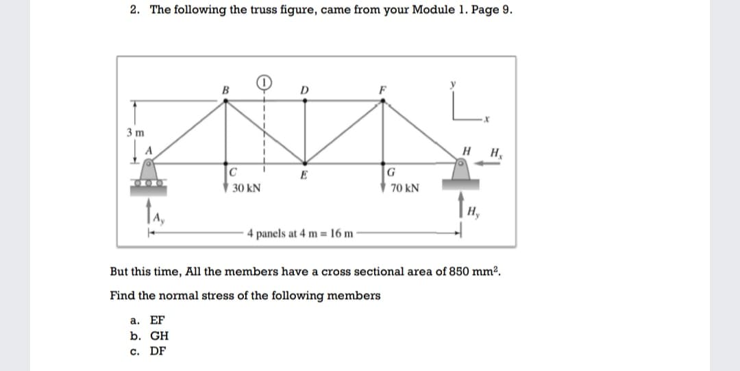 2. The following the truss figure, came from your Module 1. Page 9.
B
D
F
3 m
H
H.
E
G
30 kN
70 kN
4 panels at 4 m = 16 m
But this time, All the members have a cross sectional area of 850 mm².
Find the normal stress of the following members
а. EF
b. GH
c. DF
