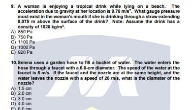 9. A woman is enjoying a tropical drink while lying on a beach. The
acceleration due to gravity at her location is 9.78 m/s?. What gauge pressure
must exist in the woman's mouth if she is drinking through a straw extending
0.075 m above the surface of the drink? Note: Assume the drink has a
density of 1020 kg/m.
A) 850 Pa
B) 750 Pa
C) 1100 Pa
D) 1000 Pa
E) 920 Pa
10.Selena uses a garden hose to fill a bucket of water. The water enters the
hose through a faucet with a 6.0-cm diameter. The speed of the water at the
faucet is 5 m/s. If the faucet and the nozzle are at the same height, and the
water leaves the nozzle with a speed of 20 m/s, what is the diameter of the
nozzle?
A) 1.5 cm
B) 2.0 cm
C) 3.0 cm
D) 4.0 cm
F) 60 cm
