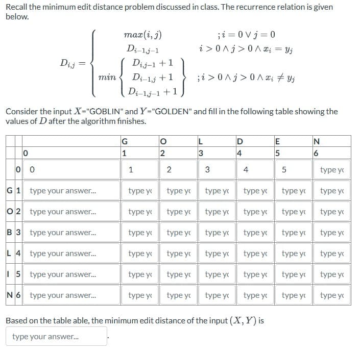 Recall the minimum edit distance problem discussed in class. The recurrence relation is given
below.
0
0 0
Dij
G1
O2
B 3
L 4
15
N 6
min
type your answer...
type your answer...
type your answer...
type your answer...
type your answer...
type your answer...
max(i, j)
Di-1.j-1
Dij-1 +1
Di-lj +1
Di-1,j-1 + 1
Consider the input X="GOBLIN" and Y="GOLDEN" and fill in the following table showing the
values of D after the algorithm finishes.
G
1
1
type y
type y
type y
type y
type y
type y
O
2
2
type y
; i = 0 Vj = 0
i> 0 ^j>0A x = yj
type y
type y
type y
type y
type y
;i> 0 ^j> 0^x; ‡ Yj
L
3
3
type y
type y
type y
type y
type y
type y
D
4
4
type y
type y
type y
type y
type y
type y
Based on the table able, the minimum edit distance of the input (X, Y) is
type your answer...
E
5
5
type y
type y
type y
type y
type y
type y
N
6
type y
type y
type y
type y
type y
type y
type y