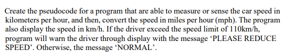 Create the pseudocode for a program that are able to measure or sense the car speed in
kilometers per hour, and then, convert the speed in miles per hour (mph). The program
also display the speed in km/h. If the driver exceed the speed limit of 110km/h,
program will warn the driver through display with the message 'PLEASE REDUCE
SPEED'. Otherwise, the message 'NORMAL'.
