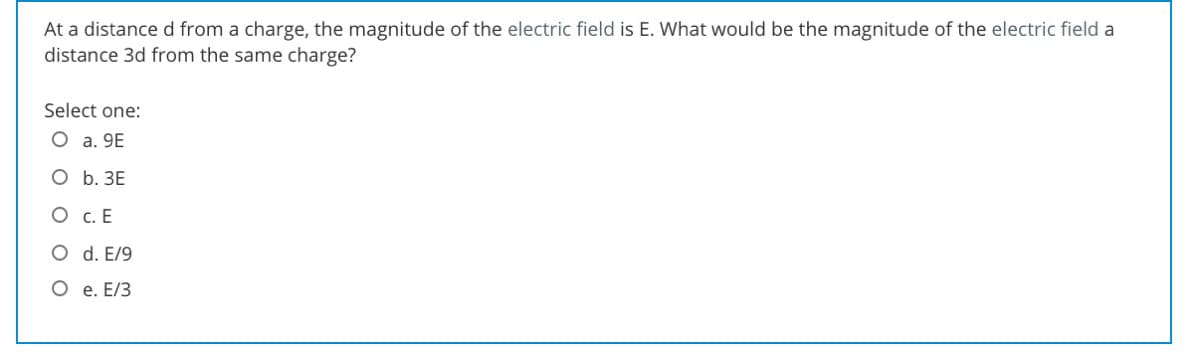At a distance d from a charge, the magnitude of the electric field is E. What would be the magnitude of the electric field a
distance 3d from the same charge?
Select one:
O a. 9E
О Б. ЗЕ
O c. E
O d. E/9
O e. E/3
