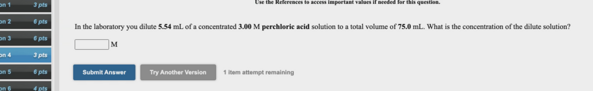 on 1
3 pts
Use the References to access important values if needed for this question.
on 2
6 pts
In the laboratory you dilute 5.54 mL of a concentrated 3.00 M perchloric acid solution to a total volume of 75.0 mL. What is the concentration of the dilute solution?
on 3
6 pts
M
on 4
3 pts
on 5
6 pts
Submit Answer
Try Another Version
1 item attempt remaining
on 6
4 pts
