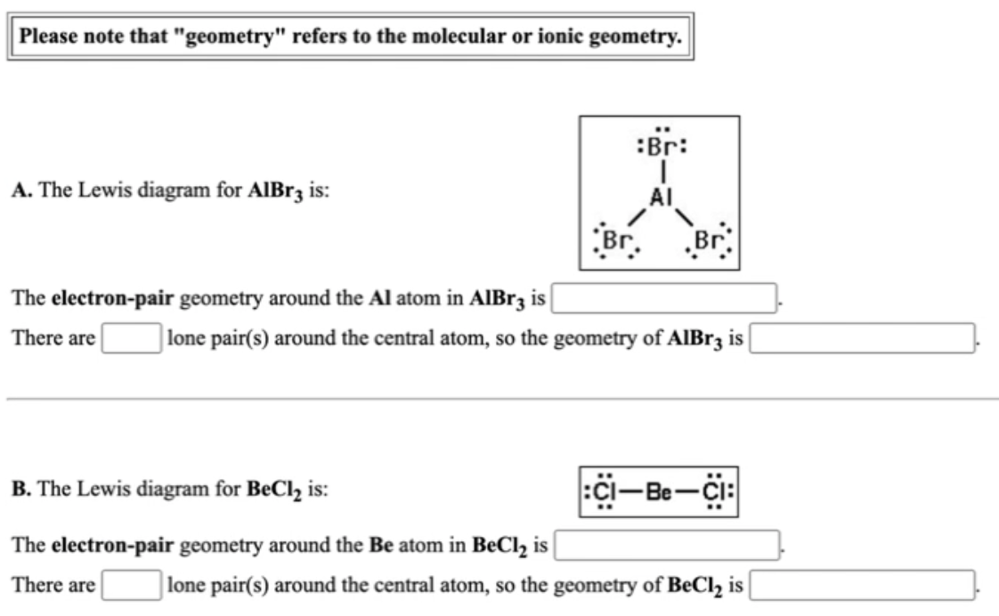 Please note that "geometry" refers to the molecular or ionic geometry.
:Br:
A. The Lewis diagram for AIBR3 is:
AI
Br.
Br
The electron-pair geometry around the Al atom in AlIBr3 is
There are
| lone pair(s) around the central atom, so the geometry of AlBr3 is
B. The Lewis diagram for BeCl, is:
Ci-Be-ci:
The electron-pair geometry around the Be atom in BeCl, is
There are
lone pair(s) around the central atom, so the geometry of BeCl, is |
