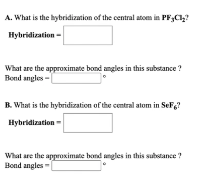 A. What is the hybridization of the central atom in PF3C12?
Hybridization =
What are the approximate bond angles in this substance ?
Bond angles =
B. What is the hybridization of the central atom in SeF,?
Hybridization =
What are the approximate bond angles in this substance ?
Bond angles =
