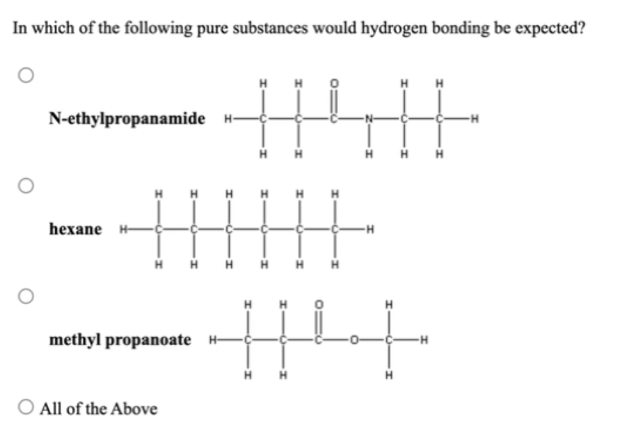 In which of the following pure substances would hydrogen bonding be expected?
H
H
H
N-ethylpropanamide H-
-H
H
H
H
H
H
hexane H
-H
H H H
H
H
H
methyl propanoate H-
-H
H
O All of the Above
