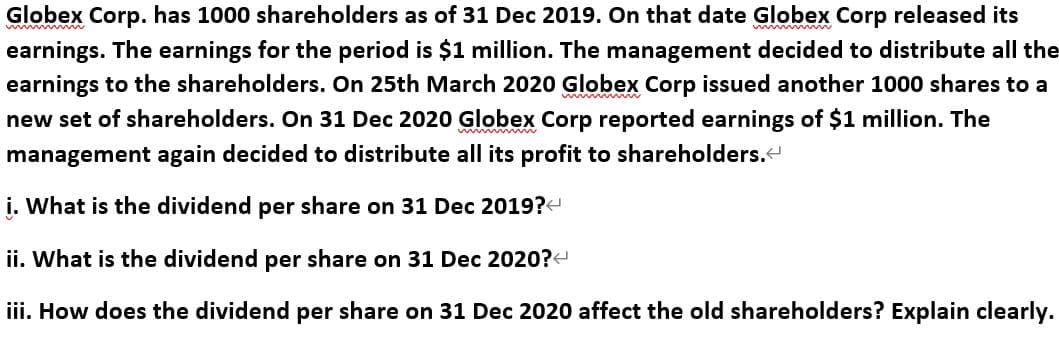 Globex Corp. has 1000 shareholders as of 31 Dec 2019. On that date Globex Corp released its
earnings. The earnings for the period is $1 million. The management decided to distribute all the
earnings to the shareholders. On 25th March 2020 Globex Corp issued another 1000 shares to a
new set of shareholders. On 31 Dec 2020 Globex Corp reported earnings of $1 million. The
management again decided to distribute all its profit to shareholders.
i. What is the dividend per share on 31 Dec 2019?
ii. What is the dividend per share on 31 Dec 2020?-
iii. How does the dividend per share on 31 Dec 2020 affect the old shareholders? Explain clearly.
