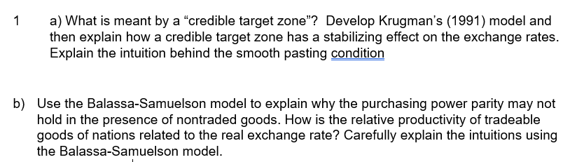 1
a) What is meant by a "credible target zone"? Develop Krugman's (1991) model and
then explain how a credible target zone has a stabilizing effect on the exchange rates.
Explain the intuition behind the smooth pasting condition
b) Use the Balassa-Samuelson model to explain why the purchasing power parity may not
hold in the presence of nontraded goods. How is the relative productivity of tradeable
goods of nations related to the real exchange rate? Carefully explain the intuitions using
the Balassa-Samuelson model.
