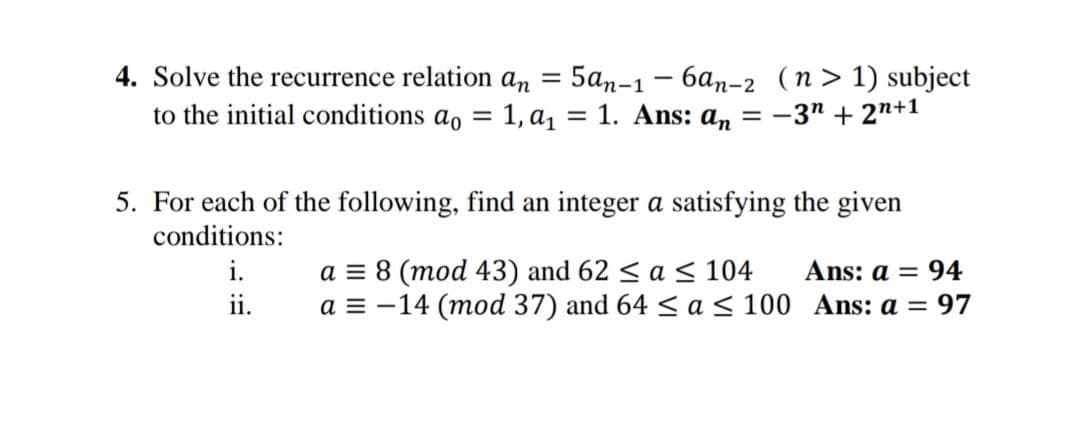 4. Solve the recurrence relation an = 5an-1-6an-2 (n> 1) subject
to the initial conditions ao = 1, a₁ = 1. Ans: a = -3n+2n+1
5. For each of the following, find an integer a satisfying the given
conditions:
i.
ii.
a = 8 (mod 43) and 62 ≤ a ≤ 104
a = -14 (mod 37) and 64 ≤ a ≤ 100
Ans: a = 94
Ans: a = 97