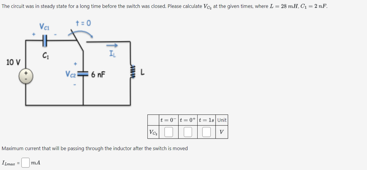 The circuit was in steady state for a long time before the switch was closed. Please calculate Vc₂ at the given times, where L = 28 mH, C₁ = 2 nF.
10 V
t = 0
VC1
C₁
IL
Vez
16 nF
inn
V₁₂
|t=0|t=0+ t = 1s | Unit
Maximum current that will be passing through the inductor after the switch is moved
V
ILmax
☐ mA