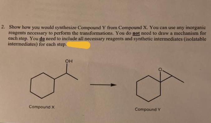 2. Show how you would synthesize Compound Y from Compound X. You can use any inorganic
reagents necessary to perform the transformations. You do not need to draw a mechanism for
each step. You do need to include all necessary reagents and synthetic intermediates (isolatable
intermediates) for each step.
OH
Compound X
Compound Y
