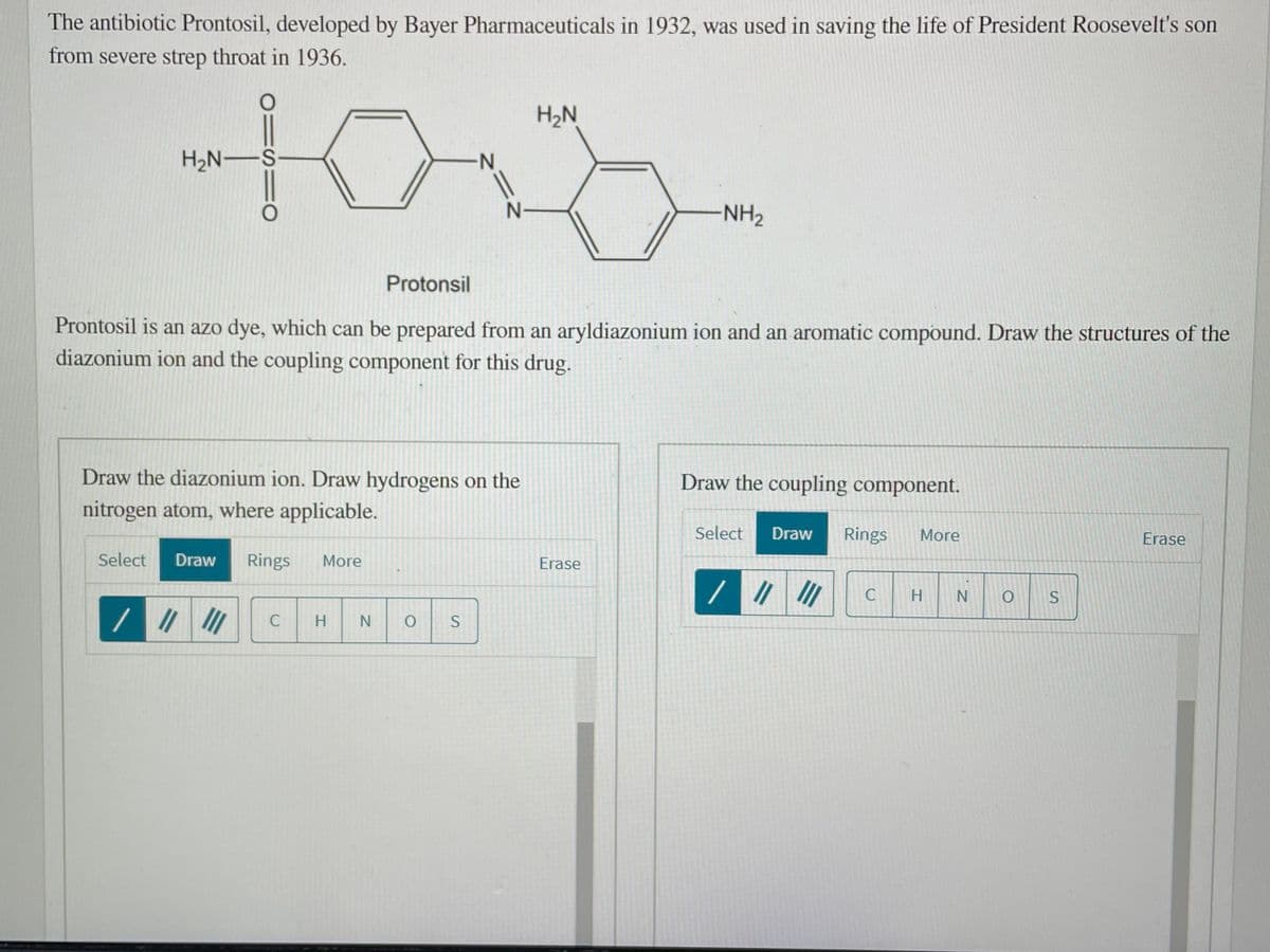 The antibiotic Prontosil, developed by Bayer Pharmaceuticals in 1932, was used in saving the life of President Roosevelt's son
from severe strep throat in 1936.
H2N
H2N–S
N-
N-
NH2
Protonsil
Prontosil is an azo dye, which can be prepared from an aryldiazonium ion and an aromatic compound. Draw the structures of the
diazonium ion and the coupling component for this drug.
Draw the diazonium ion. Draw hydrogens on the
Draw the coupling component.
nitrogen atom, where applicable.
Select
Draw
Rings
More
Erase
Select
Draw
Rings
More
Erase
C
H
C
H.
N
