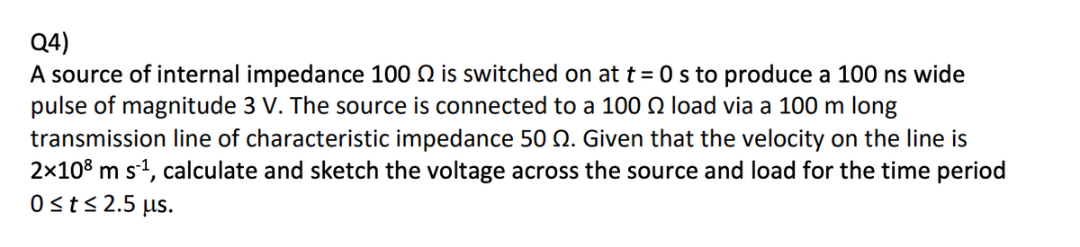 Q4)
A source of internal impedance 100 2 is switched on at t = 0 s to produce a 100 ns wide
pulse of magnitude 3 V. The source is connected to a 100 load via a 100 m long
transmission line of characteristic impedance 50 Q. Given that the velocity on the line is
2×108 m s¹, calculate and sketch the voltage across the source and load for the time period
0 ≤ t≤ 2.5 μs.