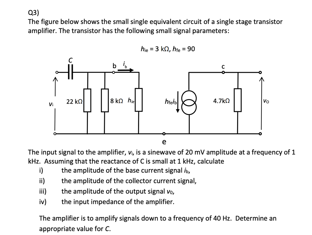 Q3)
The figure below shows the small single equivalent circuit of a single stage transistor
amplifier. The transistor has the following small signal parameters:
hie 3 ko, hfe = 90
=
22 ΚΩ
8 ΚΩ hie
hfeib
4.7 ΚΩ
Vo
Vi
e
The input signal to the amplifier, vi, is a sinewave of 20 mV amplitude at a frequency of 1
kHz. Assuming that the reactance of C is small at 1 kHz, calculate
i)
the amplitude of the base current signal ib,
ii)
the amplitude of the collector current signal,
iii)
the amplitude of the output signal vo,
iv)
the input impedance of the amplifier.
The amplifier is to amplify signals down to a frequency of 40 Hz. Determine an
appropriate value for C.