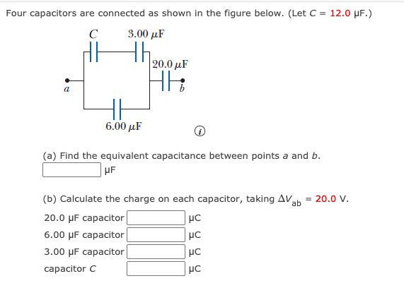 Four capacitors are connected as shown in the figure below. (Let C = 12.0 µF.)
C
3.00 µF
20.0 µF
a
6.00 μF
(a) Find the equivalent capacitance between points a and b.
UF
(b) Calculate the charge on each capacitor, taking AVah = 20.0 v.
20.0 µF capacitor|
6.00 µF capacitor|
3.00 MF cаpacitor
capacitor C

