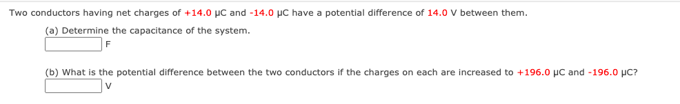 Two conductors having net charges of +14.0 µC and -14.0 µC have a potential difference of 14.0 V between them.
(a) Determine the capacitance of the system.
(b) What is the potential difference between the two conductors if the charges on each are increased to +196.0 µC and -196.0 µC?

