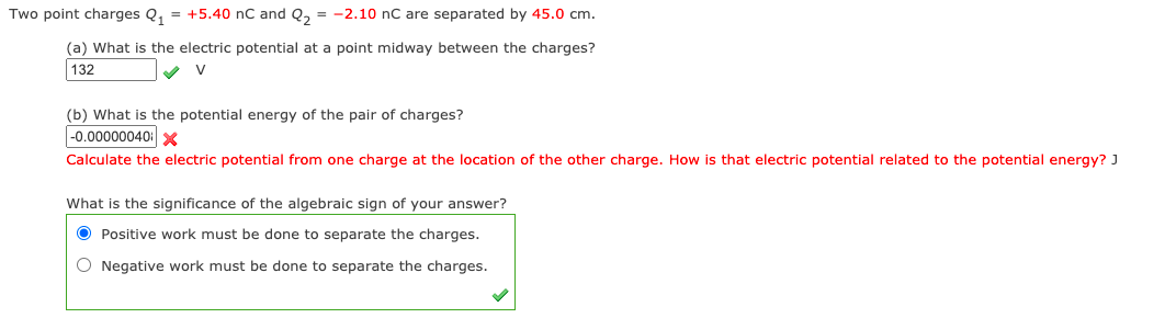 Two point charges Q, = +5.40 nC and Q, = -2.10 nC are separated by 45.0 cm.
(a) What is the electric potential at a point midway between the charges?
132
V
(b) What is the potential energy of the pair of charges?
|-0.00000040 x
Calculate the electric potential from one charge at the location of the other charge. How is that electric potential related to the potential energy? J
What is the significance of the algebraic sign of your answer?
O Positive work must be done to separate the charges.
O Negative work must be done to separate the charges.

